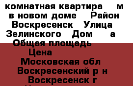 1-комнатная квартира 42 м2 в новом доме! › Район ­ Воскресенск › Улица ­ Зелинского › Дом ­ 10а › Общая площадь ­ 42 › Цена ­ 2 600 000 - Московская обл., Воскресенский р-н, Воскресенск г. Недвижимость » Квартиры продажа   . Московская обл.